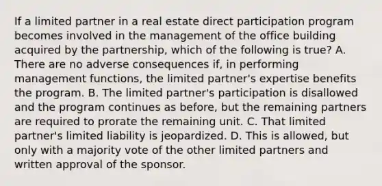 If a limited partner in a real estate direct participation program becomes involved in the management of the office building acquired by the partnership, which of the following is true? A. There are no adverse consequences if, in performing management functions, the limited partner's expertise benefits the program. B. The limited partner's participation is disallowed and the program continues as before, but the remaining partners are required to prorate the remaining unit. C. That limited partner's limited liability is jeopardized. D. This is allowed, but only with a majority vote of the other limited partners and written approval of the sponsor.