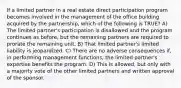 If a limited partner in a real estate direct participation program becomes involved in the management of the office building acquired by the partnership, which of the following is TRUE? A) The limited partner's participation is disallowed and the program continues as before, but the remaining partners are required to prorate the remaining unit. B) That limited partner's limited liability is jeopardized. C) There are no adverse consequences if, in performing management functions, the limited partner's expertise benefits the program. D) This is allowed, but only with a majority vote of the other limited partners and written approval of the sponsor.