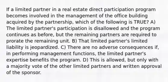 If a limited partner in a real estate direct participation program becomes involved in the management of the office building acquired by the partnership, which of the following is TRUE? A) The limited partner's participation is disallowed and the program continues as before, but the remaining partners are required to prorate the remaining unit. B) That limited partner's limited liability is jeopardized. C) There are no adverse consequences if, in performing management functions, the limited partner's expertise benefits the program. D) This is allowed, but only with a majority vote of the other limited partners and written approval of the sponsor.