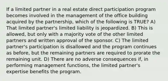 If a limited partner in a real estate direct participation program becomes involved in the management of the office building acquired by the partnership, which of the following is TRUE? A) That limited partner's limited liability is jeopardized. B) This is allowed, but only with a majority vote of the other limited partners and written approval of the sponsor. C) The limited partner's participation is disallowed and the program continues as before, but the remaining partners are required to prorate the remaining unit. D) There are no adverse consequences if, in performing management functions, the limited partner's expertise benefits the program.