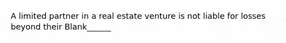 A limited partner in a real estate venture is not liable for losses beyond their Blank______