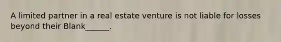 A limited partner in a real estate venture is not liable for losses beyond their Blank______.