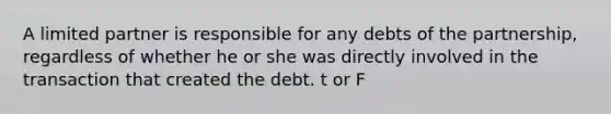 A limited partner is responsible for any debts of the partnership, regardless of whether he or she was directly involved in the transaction that created the debt. t or F