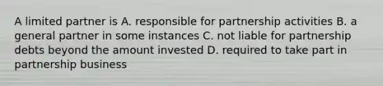 A limited partner is A. responsible for partnership activities B. a general partner in some instances C. not liable for partnership debts beyond the amount invested D. required to take part in partnership business