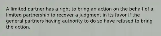 A limited partner has a right to bring an action on the behalf of a limited partnership to recover a judgment in its favor if the general partners having authority to do so have refused to bring the action.