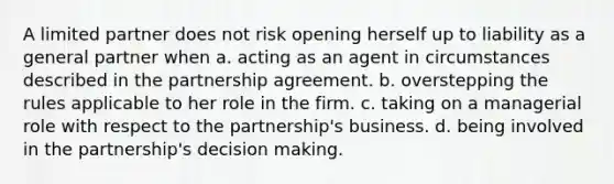 A limited partner does not risk opening herself up to liability as a general partner when a. acting as an agent in circumstances described in the partnership agreement. b. overstepping the rules applicable to her role in the firm. c. taking on a managerial role with respect to the partnership's business. d. being involved in the partnership's decision making.