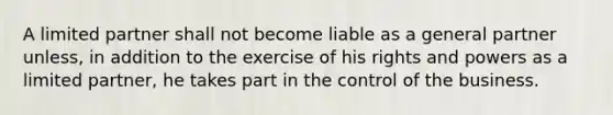 A limited partner shall not become liable as a general partner unless, in addition to the exercise of his rights and powers as a limited partner, he takes part in the control of the business.