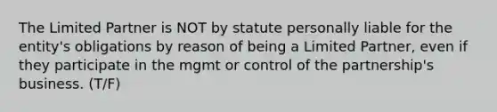 The Limited Partner is NOT by statute personally liable for the entity's obligations by reason of being a Limited Partner, even if they participate in the mgmt or control of the partnership's business. (T/F)