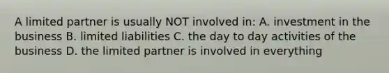 A limited partner is usually NOT involved in: A. investment in the business B. limited liabilities C. the day to day activities of the business D. the limited partner is involved in everything