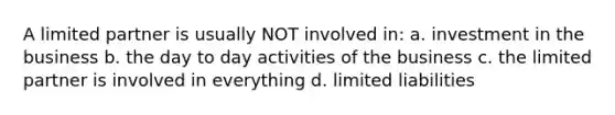A limited partner is usually NOT involved in: a. investment in the business b. the day to day activities of the business c. the limited partner is involved in everything d. limited liabilities