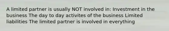 A limited partner is usually NOT involved in: Investment in the business The day to day activites of the business Limited liabilities The limited partner is involved in everything