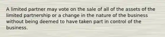 A limited partner may vote on the sale of all of the assets of the limited partnership or a change in the nature of the business without being deemed to have taken part in control of the business.