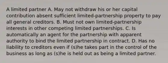 A limited partner A. May not withdraw his or her capital contribution absent sufficient limited-partnership property to pay all general creditors. B. Must not own limited-partnership interests in other competing limited partnerships. C. Is automatically an agent for the partnership with apparent authority to bind the limited partnership in contract. D. Has no liability to creditors even if (s)he takes part in the control of the business as long as (s)he is held out as being a limited partner.