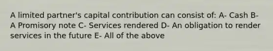 A limited partner's capital contribution can consist of: A- Cash B- A Promisory note C- Services rendered D- An obligation to render services in the future E- All of the above