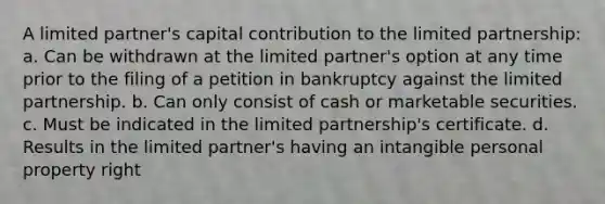 A limited partner's capital contribution to the limited partnership: a. Can be withdrawn at the limited partner's option at any time prior to the filing of a petition in bankruptcy against the limited partnership. b. Can only consist of cash or marketable securities. c. Must be indicated in the limited partnership's certificate. d. Results in the limited partner's having an intangible personal property right