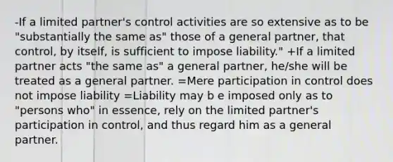 -If a limited partner's control activities are so extensive as to be "substantially the same as" those of a general partner, that control, by itself, is sufficient to impose liability." +If a limited partner acts "the same as" a general partner, he/she will be treated as a general partner. =Mere participation in control does not impose liability =Liability may b e imposed only as to "persons who" in essence, rely on the limited partner's participation in control, and thus regard him as a general partner.