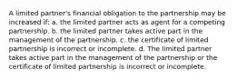 A limited partner's financial obligation to the partnership may be increased if: a. the limited partner acts as agent for a competing partnership. b. the limited partner takes active part in the management of the partnership. c. the certificate of limited partnership is incorrect or incomplete. d. The limited partner takes active part in the management of the partnership or the certificate of limited partnership is incorrect or incomplete.