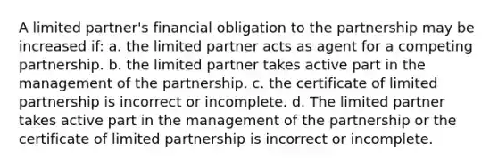 A limited partner's financial obligation to the partnership may be increased if: a. the limited partner acts as agent for a competing partnership. b. the limited partner takes active part in the management of the partnership. c. the certificate of limited partnership is incorrect or incomplete. d. The limited partner takes active part in the management of the partnership or the certificate of limited partnership is incorrect or incomplete.