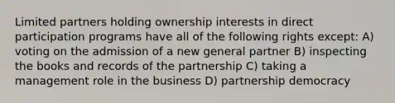 Limited partners holding ownership interests in direct participation programs have all of the following rights except: A) voting on the admission of a new general partner B) inspecting the books and records of the partnership C) taking a management role in the business D) partnership democracy