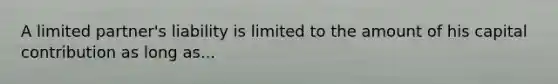 A limited partner's liability is limited to the amount of his capital contribution as long as...