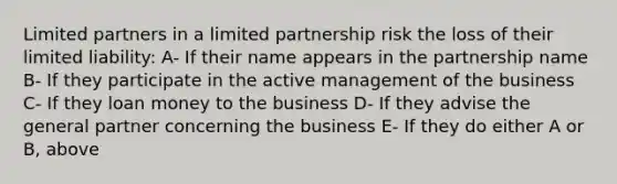 Limited partners in a limited partnership risk the loss of their limited liability: A- If their name appears in the partnership name B- If they participate in the active management of the business C- If they loan money to the business D- If they advise the general partner concerning the business E- If they do either A or B, above