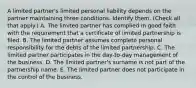 A limited partner's limited personal liability depends on the partner maintaining three conditions. Identify them. (Check all that apply.) A. The limited partner has complied in good faith with the requirement that a certificate of limited partnership is filed. B. The limited partner assumes complete personal responsibility for the debts of the limited partnership. C. The limited partner participates in the day-to-day management of the business. D. The limited partner's surname is not part of the partnership name. E. The limited partner does not participate in the control of the business.