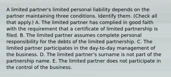 A limited partner's limited personal liability depends on the partner maintaining three conditions. Identify them. (Check all that apply.) A. The limited partner has complied in good faith with the requirement that a certificate of limited partnership is filed. B. The limited partner assumes complete personal responsibility for the debts of the limited partnership. C. The limited partner participates in the day-to-day management of the business. D. The limited partner's surname is not part of the partnership name. E. The limited partner does not participate in the control of the business.