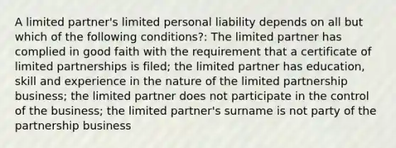 A limited partner's limited personal liability depends on all but which of the following conditions?: The limited partner has complied in good faith with the requirement that a certificate of limited partnerships is filed; the limited partner has education, skill and experience in the nature of the limited partnership business; the limited partner does not participate in the control of the business; the limited partner's surname is not party of the partnership business