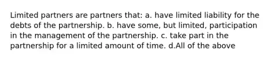 Limited partners are partners that: a. have limited liability for the debts of the partnership. b. have some, but limited, participation in the management of the partnership. c. take part in the partnership for a limited amount of time. d.All of the above