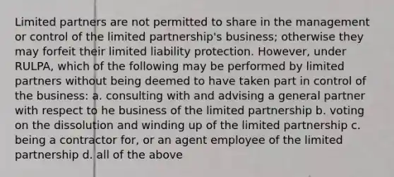 Limited partners are not permitted to share in the management or control of the limited partnership's business; otherwise they may forfeit their limited liability protection. However, under RULPA, which of the following may be performed by limited partners without being deemed to have taken part in control of the business: a. consulting with and advising a general partner with respect to he business of the limited partnership b. voting on the dissolution and winding up of the limited partnership c. being a contractor for, or an agent employee of the limited partnership d. all of the above