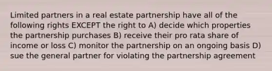 Limited partners in a real estate partnership have all of the following rights EXCEPT the right to A) decide which properties the partnership purchases B) receive their pro rata share of income or loss C) monitor the partnership on an ongoing basis D) sue the general partner for violating the partnership agreement