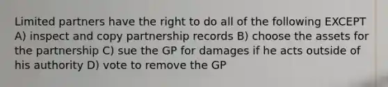 Limited partners have the right to do all of the following EXCEPT A) inspect and copy partnership records B) choose the assets for the partnership C) sue the GP for damages if he acts outside of his authority D) vote to remove the GP