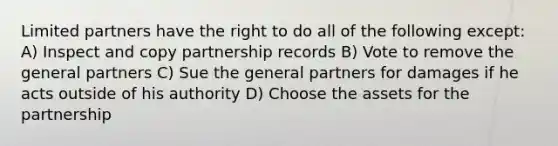 Limited partners have the right to do all of the following except: A) Inspect and copy partnership records B) Vote to remove the general partners C) Sue the general partners for damages if he acts outside of his authority D) Choose the assets for the partnership