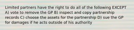 Limited partners have the right to do all of the following EXCEPT A) vote to remove the GP B) inspect and copy partnership records C) choose the assets for the partnership D) sue the GP for damages if he acts outside of his authority