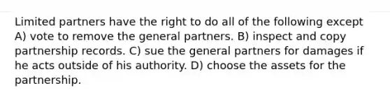 Limited partners have the right to do all of the following except A) vote to remove the general partners. B) inspect and copy partnership records. C) sue the general partners for damages if he acts outside of his authority. D) choose the assets for the partnership.