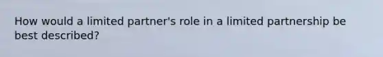 How would a limited partner's role in a limited partnership be best described?