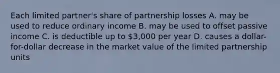 Each limited partner's share of partnership losses A. may be used to reduce ordinary income B. may be used to offset passive income C. is deductible up to 3,000 per year D. causes a dollar-for-dollar decrease in the market value of the limited partnership units