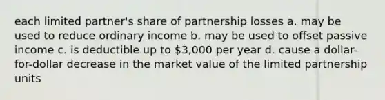 each limited partner's share of partnership losses a. may be used to reduce ordinary income b. may be used to offset passive income c. is deductible up to 3,000 per year d. cause a dollar-for-dollar decrease in the market value of the limited partnership units