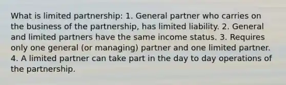 What is limited partnership: 1. General partner who carries on the business of the partnership, has limited liability. 2. General and limited partners have the same income status. 3. Requires only one general (or managing) partner and one limited partner. 4. A limited partner can take part in the day to day operations of the partnership.