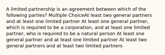 A limited partnership is an agreement between which of the following parties? Multiple ChoiceAt least two general partners and at least one limited partner At least one general partner, which is required to be a corporation, and at least one limited partner, who is required to be a natural person At least one general partner and at least one limited partner At least two general partners and at least two limited partners