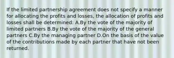 If the limited partnership agreement does not specify a manner for allocating the profits and losses, the allocation of profits and losses shall be determined: A.By the vote of the majority of limited partners B.By the vote of the majority of the general partners C.By the managing partner D.On the basis of the value of the contributions made by each partner that have not been returned.