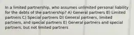 In a limited partnership, who assumes unlimited personal liability for the debts of the partnership? A) General partners B) Limited partners C) Special partners D) General partners, limited partners, and special partners E) General partners and special partners, but not limited partners