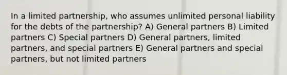 In a <a href='https://www.questionai.com/knowledge/kmd4h5Q7st-limited-partnership' class='anchor-knowledge'>limited partnership</a>, who assumes unlimited personal liability for the debts of the partnership? A) General partners B) Limited partners C) Special partners D) General partners, limited partners, and special partners E) General partners and special partners, but not limited partners