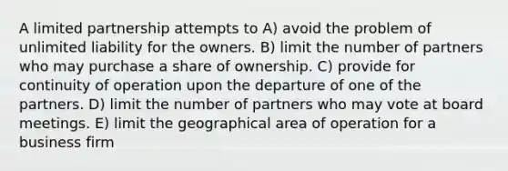 A limited partnership attempts to A) avoid the problem of unlimited liability for the owners. B) limit the number of partners who may purchase a share of ownership. C) provide for continuity of operation upon the departure of one of the partners. D) limit the number of partners who may vote at board meetings. E) limit the geographical area of operation for a business firm