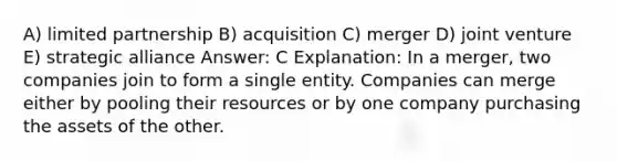 A) limited partnership B) acquisition C) merger D) joint venture E) strategic alliance Answer: C Explanation: In a merger, two companies join to form a single entity. Companies can merge either by pooling their resources or by one company purchasing the assets of the other.