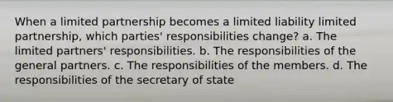 When a limited partnership becomes a limited liability limited partnership, which parties' responsibilities change? a. The limited partners' responsibilities. b. The responsibilities of the general partners. c. The responsibilities of the members. d. The responsibilities of the secretary of state