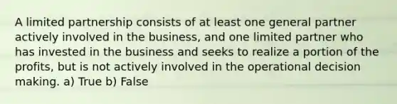 A limited partnership consists of at least one general partner actively involved in the business, and one limited partner who has invested in the business and seeks to realize a portion of the profits, but is not actively involved in the operational decision making. a) True b) False