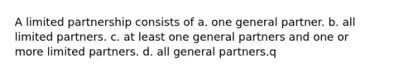 A limited partnership consists of a. one general partner. b. all limited partners. c. at least one general partners and one or more limited partners. d. all general partners.q