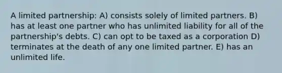 A limited partnership: A) consists solely of limited partners. B) has at least one partner who has unlimited liability for all of the partnership's debts. C) can opt to be taxed as a corporation D) terminates at the death of any one limited partner. E) has an unlimited life.