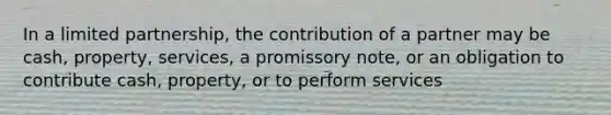 In a limited partnership, the contribution of a partner may be cash, property, services, a promissory note, or an obligation to contribute cash, property, or to perform services